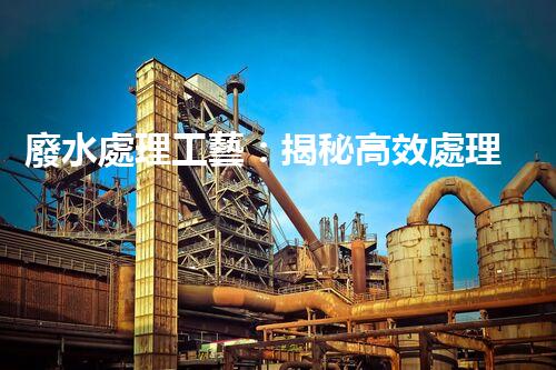 廢水處理工藝：揭秘高效處理的幕后英雄！